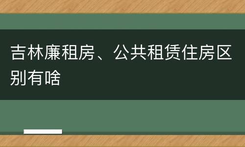 吉林廉租房、公共租赁住房区别有啥
