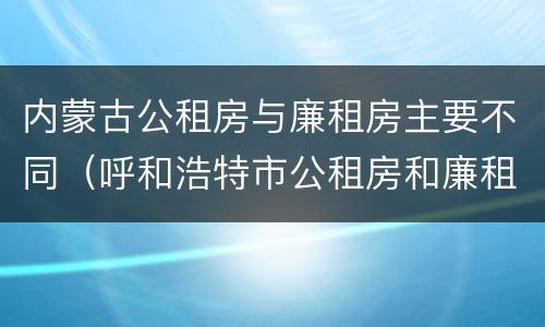 内蒙古公租房与廉租房主要不同（呼和浩特市公租房和廉租房的区别）