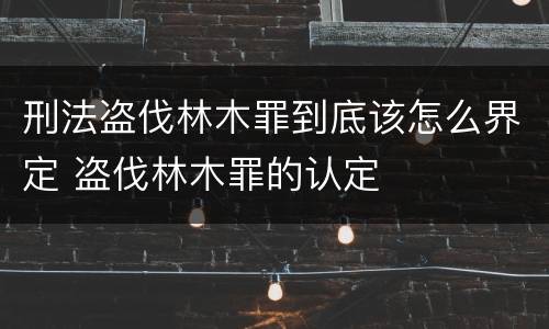刑法盗伐林木罪到底该怎么界定 盗伐林木罪的认定