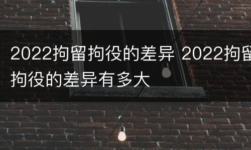 2022拘留拘役的差异 2022拘留拘役的差异有多大
