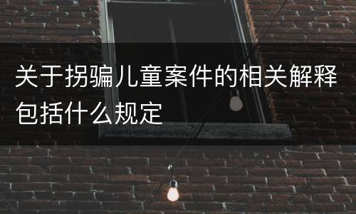关于拐骗儿童案件的相关解释包括什么规定