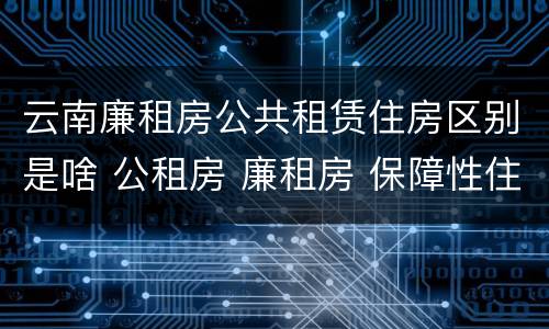 云南廉租房公共租赁住房区别是啥 公租房 廉租房 保障性住房区别