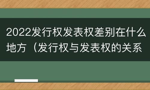 2022发行权发表权差别在什么地方（发行权与发表权的关系）