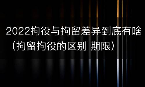 2022拘役与拘留差异到底有啥（拘留拘役的区别 期限）