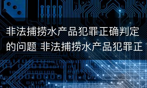 非法捕捞水产品犯罪正确判定的问题 非法捕捞水产品犯罪正确判定的问题是