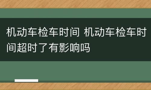 机动车检车时间 机动车检车时间超时了有影响吗