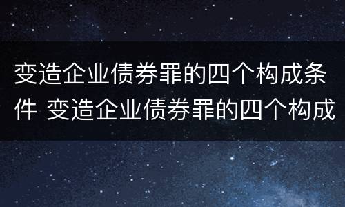 变造企业债券罪的四个构成条件 变造企业债券罪的四个构成条件是什么