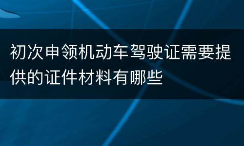 初次申领机动车驾驶证需要提供的证件材料有哪些
