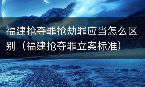 福建抢夺罪抢劫罪应当怎么区别（福建抢夺罪立案标准）