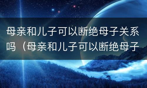 母亲和儿子可以断绝母子关系吗（母亲和儿子可以断绝母子关系吗视频）