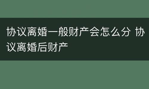 协议离婚一般财产会怎么分 协议离婚后财产