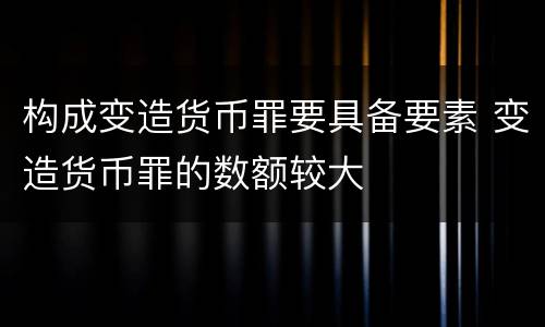 构成变造货币罪要具备要素 变造货币罪的数额较大