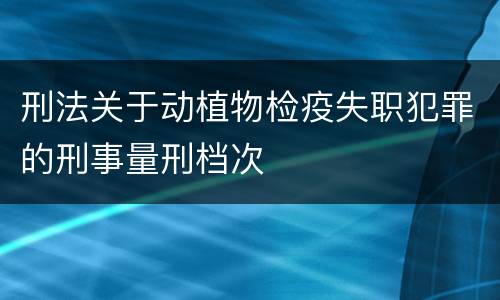 刑法关于动植物检疫失职犯罪的刑事量刑档次