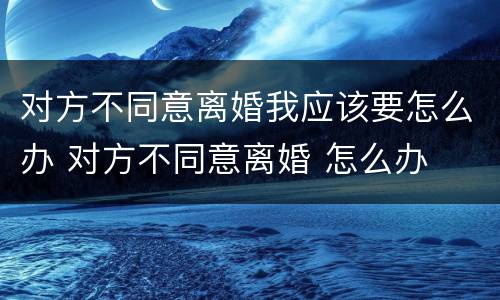 对方不同意离婚我应该要怎么办 对方不同意离婚 怎么办
