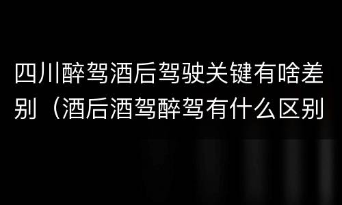四川醉驾酒后驾驶关键有啥差别（酒后酒驾醉驾有什么区别）
