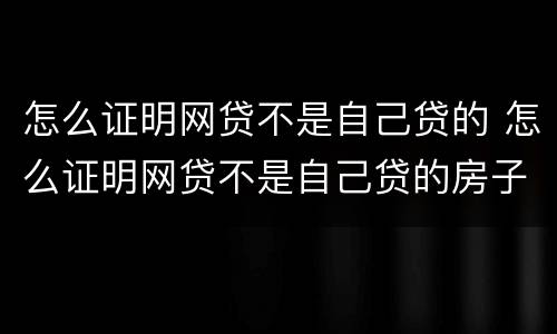 怎么证明网贷不是自己贷的 怎么证明网贷不是自己贷的房子