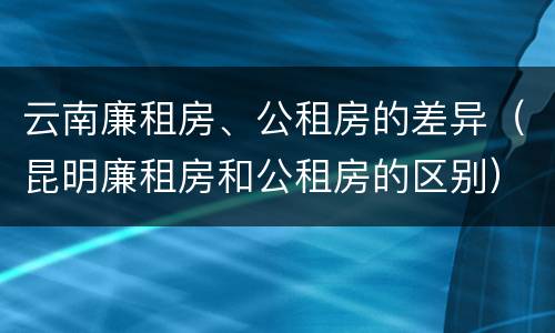 云南廉租房、公租房的差异（昆明廉租房和公租房的区别）