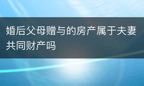 婚后父母赠与的房产属于夫妻共同财产吗