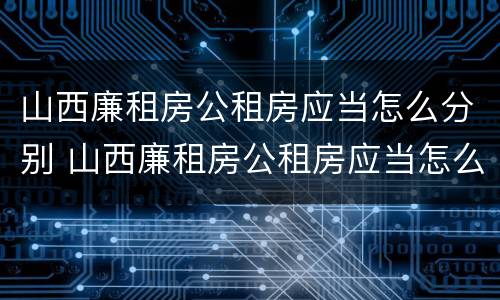 山西廉租房公租房应当怎么分别 山西廉租房公租房应当怎么分别申请入住