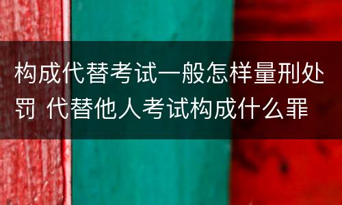 构成代替考试一般怎样量刑处罚 代替他人考试构成什么罪