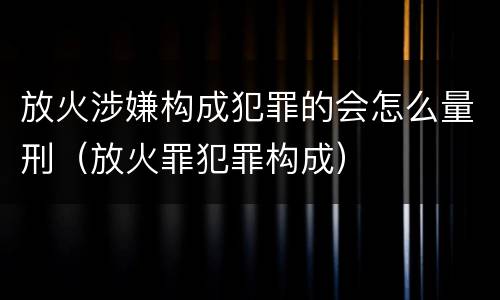 放火涉嫌构成犯罪的会怎么量刑（放火罪犯罪构成）