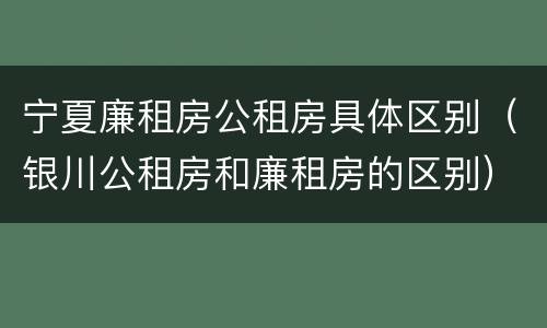 宁夏廉租房公租房具体区别（银川公租房和廉租房的区别）