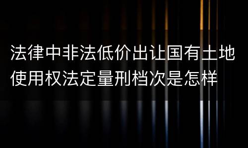 法律中非法低价出让国有土地使用权法定量刑档次是怎样