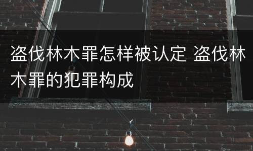 盗伐林木罪怎样被认定 盗伐林木罪的犯罪构成
