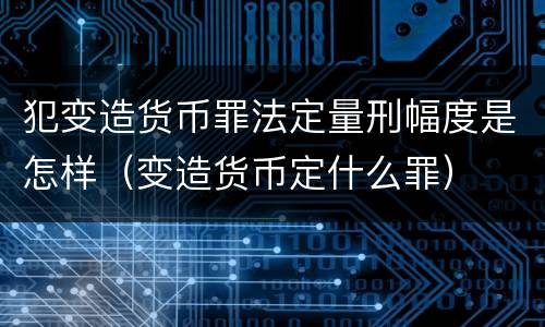 犯变造货币罪法定量刑幅度是怎样（变造货币定什么罪）