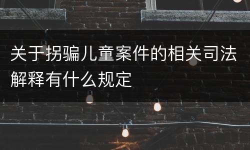 关于拐骗儿童案件的相关司法解释有什么规定