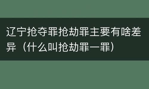 辽宁抢夺罪抢劫罪主要有啥差异（什么叫抢劫罪一罪）