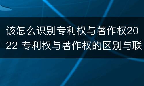 该怎么识别专利权与著作权2022 专利权与著作权的区别与联系