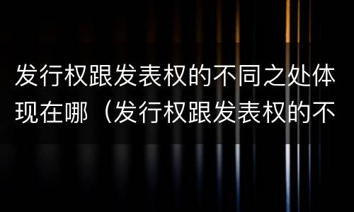 发行权跟发表权的不同之处体现在哪（发行权跟发表权的不同之处体现在哪些方面）