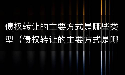 债权转让的主要方式是哪些类型（债权转让的主要方式是哪些类型的）