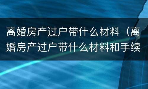 离婚房产过户带什么材料（离婚房产过户带什么材料和手续）
