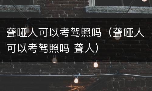 聋哑人可以考驾照吗（聋哑人可以考驾照吗 聋人）