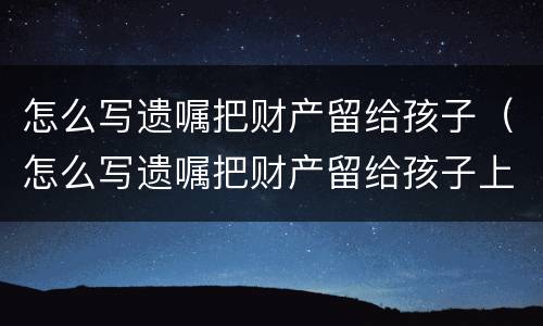怎么写遗嘱把财产留给孩子（怎么写遗嘱把财产留给孩子上学）