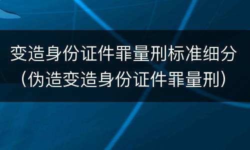 变造身份证件罪量刑标准细分（伪造变造身份证件罪量刑）