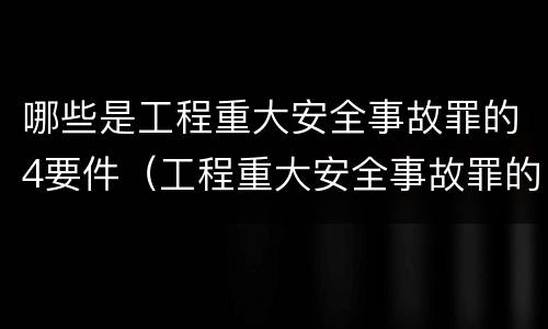 哪些是工程重大安全事故罪的4要件（工程重大安全事故罪的犯罪主体是哪些）