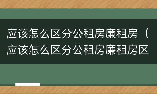 应该怎么区分公租房廉租房（应该怎么区分公租房廉租房区别）