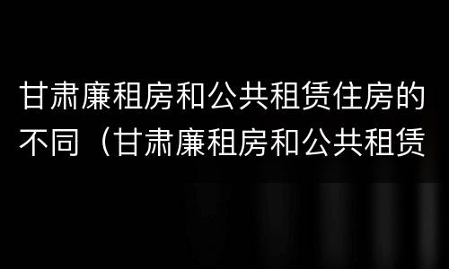 甘肃廉租房和公共租赁住房的不同（甘肃廉租房和公共租赁住房的不同点）
