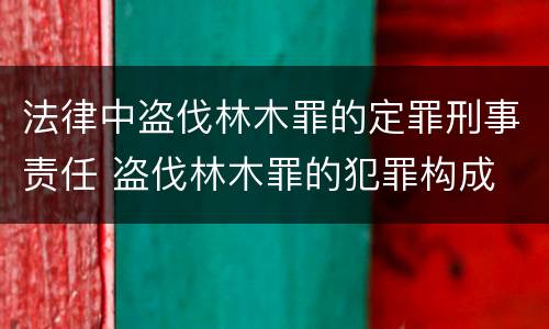 法律中盗伐林木罪的定罪刑事责任 盗伐林木罪的犯罪构成