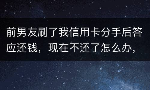 前男友刷了我信用卡分手后答应还钱，现在不还了怎么办，派出所不受理怎么办