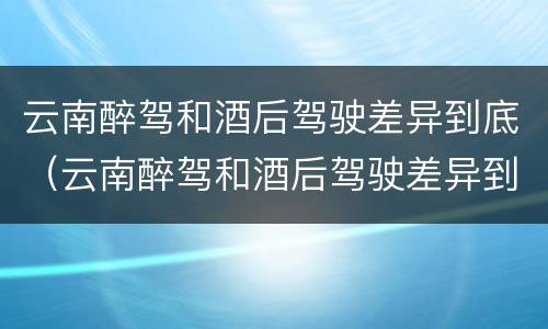 云南醉驾和酒后驾驶差异到底（云南醉驾和酒后驾驶差异到底有多大）