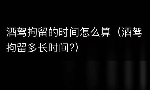 酒驾拘留的时间怎么算（酒驾拘留多长时间?）