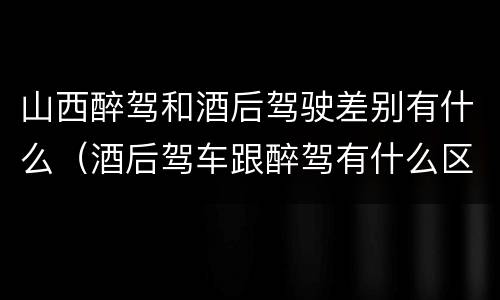 山西醉驾和酒后驾驶差别有什么（酒后驾车跟醉驾有什么区别）