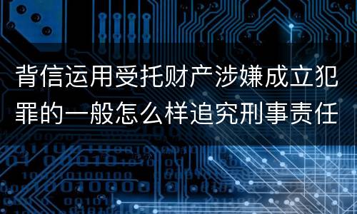 背信运用受托财产涉嫌成立犯罪的一般怎么样追究刑事责任