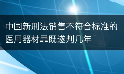 中国新刑法销售不符合标准的医用器材罪既遂判几年