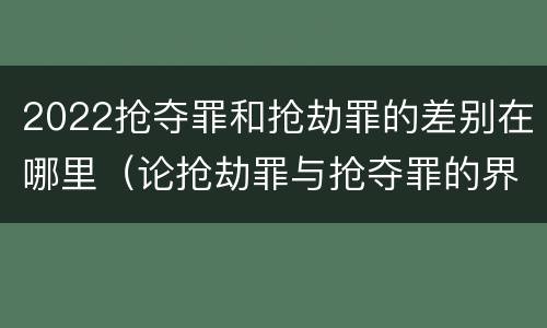 2022抢夺罪和抢劫罪的差别在哪里（论抢劫罪与抢夺罪的界限）