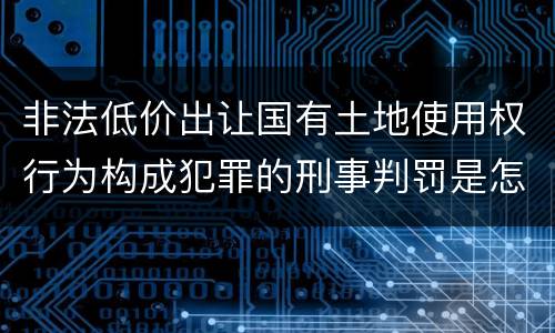 非法低价出让国有土地使用权行为构成犯罪的刑事判罚是怎样的